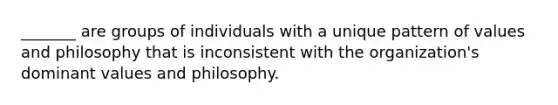 _______ are groups of individuals with a unique pattern of values and philosophy that is inconsistent with the organization's dominant values and philosophy.