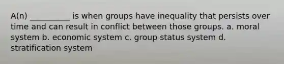 A(n) __________ is when groups have inequality that persists over time and can result in conflict between those groups. a. moral system b. economic system c. group status system d. stratification system