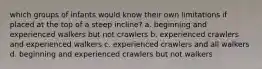 which groups of infants would know their own limitations if placed at the top of a steep incline? a. beginning and experienced walkers but not crawlers b. experienced crawlers and experienced walkers c. experienced crawlers and all walkers d. beginning and experienced crawlers but not walkers