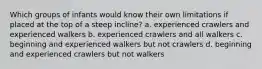 Which groups of infants would know their own limitations if placed at the top of a steep incline? a. experienced crawlers and experienced walkers b. experienced crawlers and all walkers c. beginning and experienced walkers but not crawlers d. beginning and experienced crawlers but not walkers