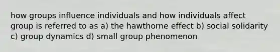 how groups influence individuals and how individuals affect group is referred to as a) the hawthorne effect b) social solidarity c) group dynamics d) small group phenomenon