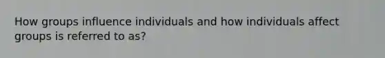 How groups influence individuals and how individuals affect groups is referred to as?