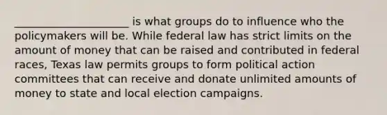 _____________________ is what groups do to influence who the policymakers will be. While federal law has strict limits on the amount of money that can be raised and contributed in federal races, Texas law permits groups to form political action committees that can receive and donate unlimited amounts of money to state and local election campaigns.