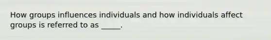 How groups influences individuals and how individuals affect groups is referred to as _____.