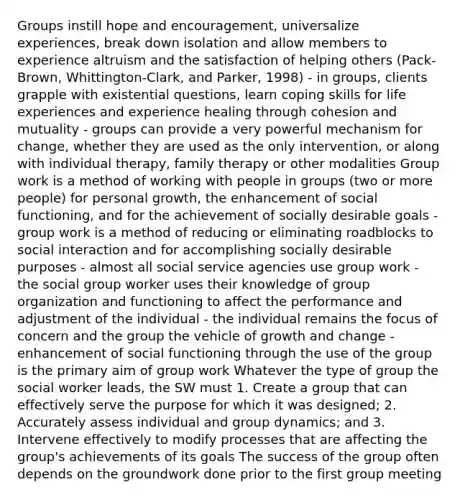 Groups instill hope and encouragement, universalize experiences, break down isolation and allow members to experience altruism and the satisfaction of helping others (Pack-Brown, Whittington-Clark, and Parker, 1998) - in groups, clients grapple with existential questions, learn coping skills for life experiences and experience healing through cohesion and mutuality - groups can provide a very powerful mechanism for change, whether they are used as the only intervention, or along with individual therapy, family therapy or other modalities Group work is a method of working with people in groups (two or more people) for personal growth, the enhancement of social functioning, and for the achievement of socially desirable goals - group work is a method of reducing or eliminating roadblocks to social interaction and for accomplishing socially desirable purposes - almost all social service agencies use group work - the social group worker uses their knowledge of group organization and functioning to affect the performance and adjustment of the individual - the individual remains the focus of concern and the group the vehicle of growth and change - enhancement of social functioning through the use of the group is the primary aim of group work Whatever the type of group the social worker leads, the SW must 1. Create a group that can effectively serve the purpose for which it was designed; 2. Accurately assess individual and group dynamics; and 3. Intervene effectively to modify processes that are affecting the group's achievements of its goals The success of the group often depends on the groundwork done prior to the first group meeting