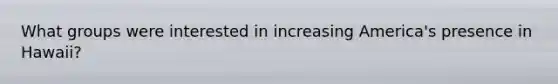 What groups were interested in increasing America's presence in Hawaii?
