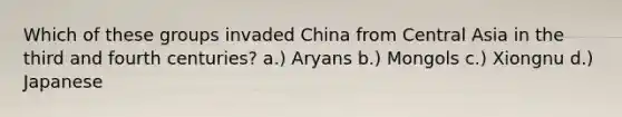 Which of these groups invaded China from Central Asia in the third and fourth centuries? a.) Aryans b.) Mongols c.) Xiongnu d.) Japanese