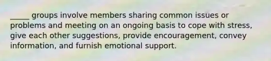 _____ groups involve members sharing common issues or problems and meeting on an ongoing basis to cope with stress, give each other suggestions, provide encouragement, convey information, and furnish emotional support.