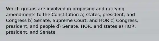 Which groups are involved in proposing and ratifying amendments to the Constitution a) states, president, and Congress b) Senate, Supreme Court, and HOR c) Congress, president, and people d) Senate, HOR, and states e) HOR, president, and Senate