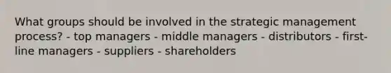 What groups should be involved in the strategic management process? - top managers - middle managers - distributors - first-line managers - suppliers - shareholders