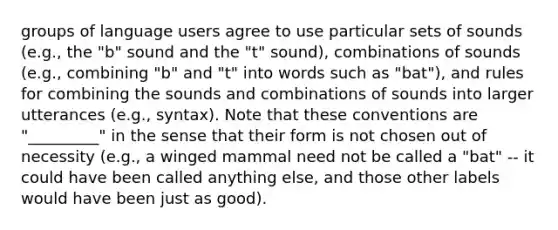 groups of language users agree to use particular sets of sounds (e.g., the "b" sound and the "t" sound), combinations of sounds (e.g., combining "b" and "t" into words such as "bat"), and rules for combining the sounds and combinations of sounds into larger utterances (e.g., syntax). Note that these conventions are "_________" in the sense that their form is not chosen out of necessity (e.g., a winged mammal need not be called a "bat" -- it could have been called anything else, and those other labels would have been just as good).