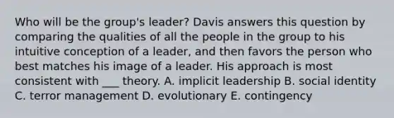 Who will be the group's leader? Davis answers this question by comparing the qualities of all the people in the group to his intuitive conception of a leader, and then favors the person who best matches his image of a leader. His approach is most consistent with ___ theory. A. implicit leadership B. <a href='https://www.questionai.com/knowledge/kkiRWgDdhb-social-identity' class='anchor-knowledge'>social identity</a> C. terror management D. evolutionary E. contingency