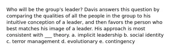 Who will be the group's leader? Davis answers this question by comparing the qualities of all the people in the group to his intuitive conception of a leader, and then favors the person who best matches his image of a leader. His approach is most consistent with ___ theory. a. implicit leadership b. social identity c. terror management d. evolutionary e. contingency