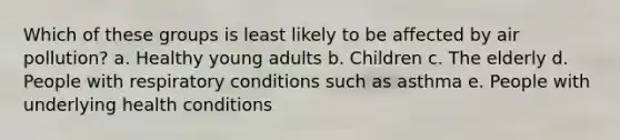 Which of these groups is least likely to be affected by air pollution? a. Healthy young adults b. Children c. The elderly d. People with respiratory conditions such as asthma e. People with underlying health conditions