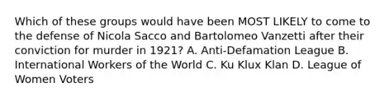 Which of these groups would have been MOST LIKELY to come to the defense of Nicola Sacco and Bartolomeo Vanzetti after their conviction for murder in 1921? A. Anti-Defamation League B. International Workers of the World C. Ku Klux Klan D. League of Women Voters