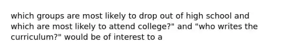 which groups are most likely to drop out of high school and which are most likely to attend college?" and "who writes the curriculum?" would be of interest to a