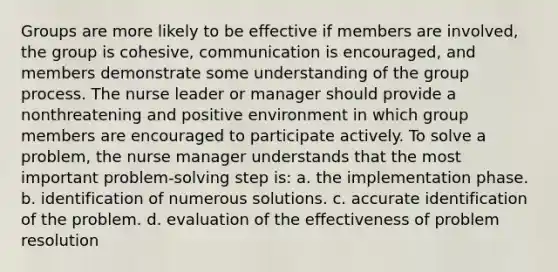 Groups are more likely to be effective if members are involved, the group is cohesive, communication is encouraged, and members demonstrate some understanding of the group process. The nurse leader or manager should provide a nonthreatening and positive environment in which group members are encouraged to participate actively. To solve a problem, the nurse manager understands that the most important problem-solving step is: a. the implementation phase. b. identification of numerous solutions. c. accurate identification of the problem. d. evaluation of the effectiveness of problem resolution