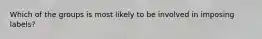 Which of the groups is most likely to be involved in imposing labels?