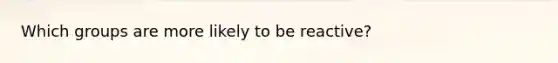 Which groups are more likely to be reactive?