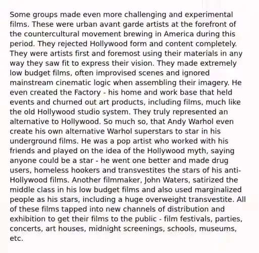 Some groups made even more challenging and experimental films. These were urban avant garde artists at the forefront of the countercultural movement brewing in America during this period. They rejected Hollywood form and content completely. They were artists first and foremost using their materials in any way they saw fit to express their vision. They made extremely low budget films, often improvised scenes and ignored mainstream cinematic logic when assembling their imagery. He even created the Factory - his home and work base that held events and churned out art products, including films, much like the old Hollywood studio system. They truly represented an alternative to Hollywood. So much so, that Andy Warhol even create his own alternative Warhol superstars to star in his underground films. He was a pop artist who worked with his friends and played on the idea of the Hollywood myth, saying anyone could be a star - he went one better and made drug users, homeless hookers and transvestites the stars of his anti-Hollywood films. Another filmmaker, John Waters, satirized the middle class in his low budget films and also used marginalized people as his stars, including a huge overweight transvestite. All of these films tapped into new channels of distribution and exhibition to get their films to the public - film festivals, parties, concerts, art houses, midnight screenings, schools, museums, etc.