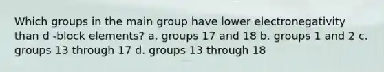 Which groups in the main group have lower electronegativity than d -block elements? a. groups 17 and 18 b. groups 1 and 2 c. groups 13 through 17 d. groups 13 through 18