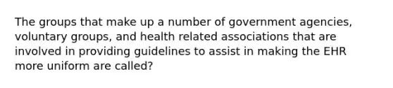 The groups that make up a number of government agencies, voluntary groups, and health related associations that are involved in providing guidelines to assist in making the EHR more uniform are called?