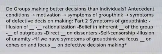 Do Groups making better decisions than Individuals? Antecedent conditions → motivation → symptoms of groupthink → symptoms of defective decision making: Part 2 Symptoms of groupthink: -Illusion of __ -__ rationalization -Belief in inherent __ of the group -__ of outgroups -Direct __ on dissenters -Self-censorship -Illusion of unamity -*If we have symptoms of groupthink we focus __ on cohesion and focus __ on defective decision making*