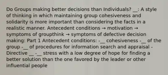 Do Groups making better decisions than Individuals? __: A style of thinking in which maintaining group cohesiveness and solidarity is more important than considering the facts in a realistic manner. Antecedent conditions → motivation → symptoms of groupthink → symptoms of defective decision making: Part 1 Antecedent conditions: -__ cohesiveness -__ of the group -__ of procedures for information search and appraisal -Directive __ -__ stress with a low degree of hope for finding a better solution than the one favored by the leader or other influential people