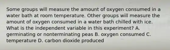 Some groups will measure the amount of oxygen consumed in a water bath at room temperature. Other groups will measure the amount of oxygen consumed in a water bath chilled with ice. What is the independent variable in this experiment? A. germinating or nonterminating peas B. oxygen consumed C. temperature D. carbon dioxide produced