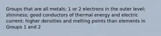 Groups that are all metals; 1 or 2 electrons in the outer level; shininess; good conductors of thermal energy and electric current; higher densities and melting points than elements in Groups 1 and 2