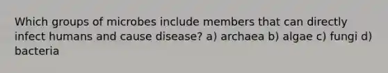 Which groups of microbes include members that can directly infect humans and cause disease? a) archaea b) algae c) fungi d) bacteria