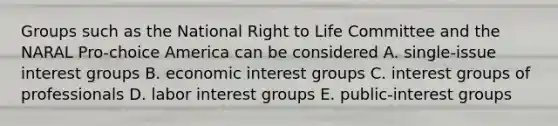 Groups such as the National Right to Life Committee and the NARAL Pro-choice America can be considered A. single-issue interest groups B. economic interest groups C. interest groups of professionals D. labor interest groups E. public-interest groups