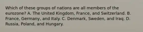 Which of these groups of nations are all members of the eurozone? A. The United Kingdom, France, and Switzerland. B. France, Germany, and Italy. C. Denmark, Sweden, and Iraq. D. Russia, Poland, and Hungary.