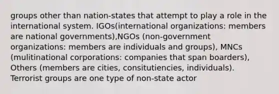 groups other than nation-states that attempt to play a role in the international system. IGOs(international organizations: members are national governments),NGOs (non-government organizations: members are individuals and groups), MNCs (mulitinational corporations: companies that span boarders), Others (members are cities, consitutiencies, individuals). Terrorist groups are one type of non-state actor