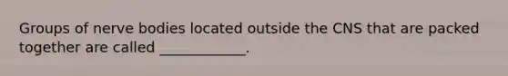 Groups of nerve bodies located outside the CNS that are packed together are called ____________.
