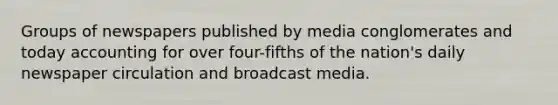 Groups of newspapers published by media conglomerates and today accounting for over four-fifths of the nation's daily newspaper circulation and broadcast media.