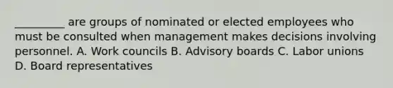 _________ are groups of nominated or elected employees who must be consulted when management makes decisions involving personnel. A. Work councils B. Advisory boards C. Labor unions D. Board representatives