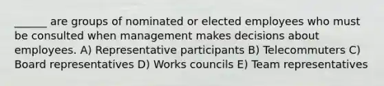 ______ are groups of nominated or elected employees who must be consulted when management makes decisions about employees. A) Representative participants B) Telecommuters C) Board representatives D) Works councils E) Team representatives