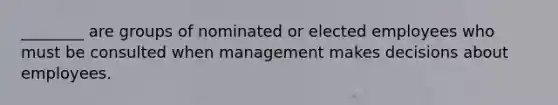 ________ are groups of nominated or elected employees who must be consulted when management makes decisions about employees.