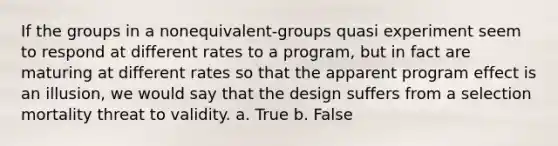 If the groups in a nonequivalent-groups quasi experiment seem to respond at different rates to a program, but in fact are maturing at different rates so that the apparent program effect is an illusion, we would say that the design suffers from a selection mortality threat to validity. a. True b. False