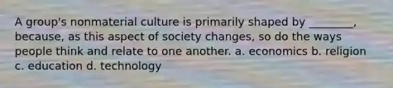 A group's nonmaterial culture is primarily shaped by ________, because, as this aspect of society changes, so do the ways people think and relate to one another. a. economics b. religion c. education d. technology