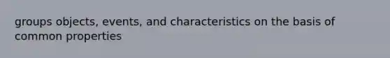 groups objects, events, and characteristics on the basis of common properties