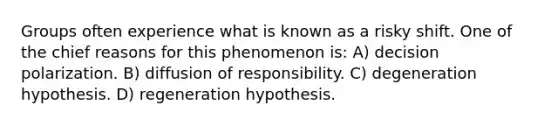 Groups often experience what is known as a risky shift. One of the chief reasons for this phenomenon is: A) decision polarization. B) diffusion of responsibility. C) degeneration hypothesis. D) regeneration hypothesis.