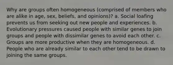 Why are groups often homogeneous (comprised of members who are alike in age, sex, beliefs, and opinions)? a. Social loafing prevents us from seeking out new people and experiences. b. Evolutionary pressures caused people with similar genes to join groups and people with dissimilar genes to avoid each other. c. Groups are more productive when they are homogeneous. d. People who are already similar to each other tend to be drawn to joining the same groups.