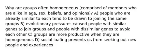 Why are groups often homogeneous (comprised of members who are alike in age, sex, beliefs, and opinions)? A) people who are already similar to each tend to be drawn to joining the same groups B) evolutionary pressures caused people with similar genes to join groups and people with dissimilar genes to avoid each other C) groups are more productive when they are homogeneous D) social loafing prevents us from seeking out new people and experiences