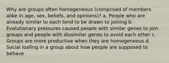 Why are groups often homogeneous (comprised of members alike in age, sex, beliefs, and opinions)? a. People who are already similar to each tend to be drawn to joining b. Evolutionary pressures caused people with similar genes to join groups and people with dissimilar genes to avoid each other c. Groups are more productive when they are homogeneous d. Social loafing in a group about how people are supposed to behave