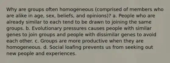 Why are groups often homogeneous (comprised of members who are alike in age, sex, beliefs, and opinions)? a. People who are already similar to each tend to be drawn to joining the same groups. b. Evolutionary pressures causes people with similar genes to join groups and people with dissimilar genes to avoid each other. c. Groups are more productive when they are homogeneous. d. Social loafing prevents us from seeking out new people and experiences.