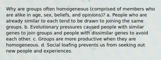 Why are groups often homogeneous (comprised of members who are alike in age, sex, beliefs, and opinions)? a. People who are already similar to each tend to be drawn to joining the same groups. b. Evolutionary pressures caused people with similar genes to join groups and people with dissimilar genes to avoid each other. c. Groups are more productive when they are homogeneous. d. Social loafing prevents us from seeking out new people and experiences.