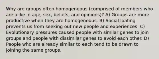 Why are groups often homogeneous (comprised of members who are alike in age, sex, beliefs, and opinions)? A) Groups are more productive when they are homogeneous. B) Social loafing prevents us from seeking out new people and experiences. C) Evolutionary pressures caused people with similar genes to join groups and people with dissimilar genes to avoid each other. D) People who are already similar to each tend to be drawn to joining the same groups.