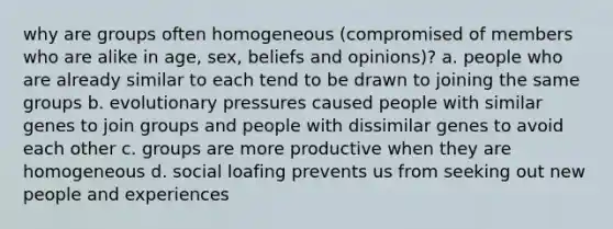 why are groups often homogeneous (compromised of members who are alike in age, sex, beliefs and opinions)? a. people who are already similar to each tend to be drawn to joining the same groups b. evolutionary pressures caused people with similar genes to join groups and people with dissimilar genes to avoid each other c. groups are more productive when they are homogeneous d. social loafing prevents us from seeking out new people and experiences